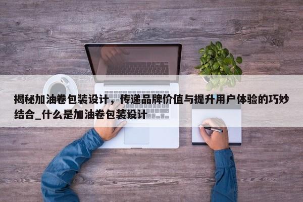 揭秘加油卷包裝設(shè)計(jì)，傳遞品牌價值與提升用戶體驗(yàn)的巧妙結(jié)合_什么是加油卷包裝設(shè)計(jì)
