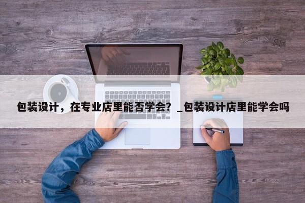 包裝設(shè)計(jì)，在專業(yè)店里能否學(xué)會(huì)？_包裝設(shè)計(jì)店里能學(xué)會(huì)嗎