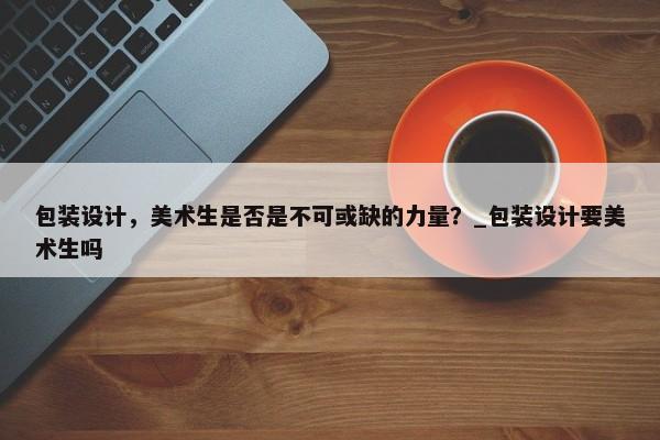 包裝設(shè)計(jì)，美術(shù)生是否是不可或缺的力量？_包裝設(shè)計(jì)要美術(shù)生嗎