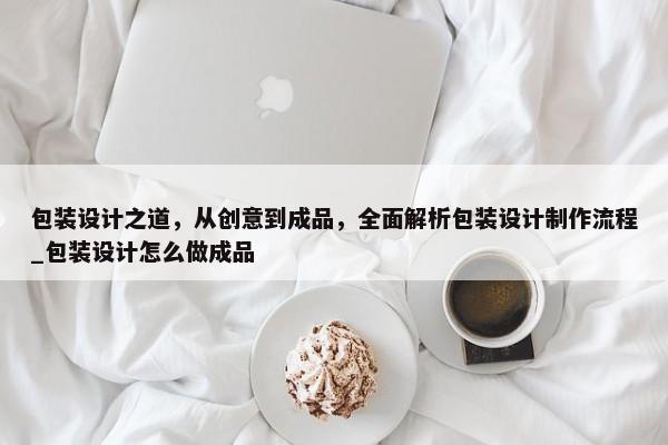包裝設(shè)計(jì)之道，從創(chuàng)意到成品，全面解析包裝設(shè)計(jì)制作流程_包裝設(shè)計(jì)怎么做成品