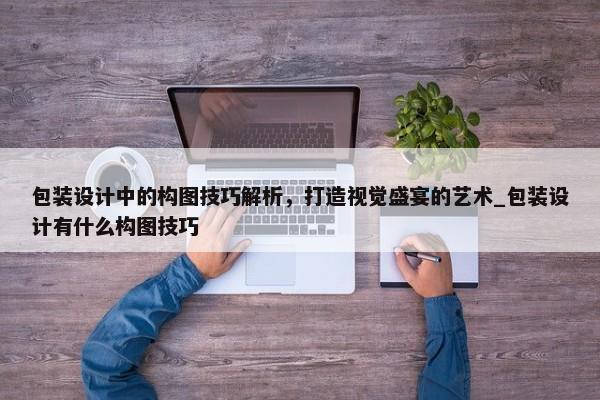 包裝設(shè)計(jì)中的構(gòu)圖技巧解析，打造視覺盛宴的藝術(shù)_包裝設(shè)計(jì)有什么構(gòu)圖技巧