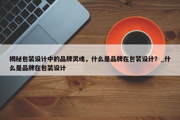 揭秘包裝設計中的品牌靈魂，什么是品牌在包裝設計？_什么是品牌在包裝設計