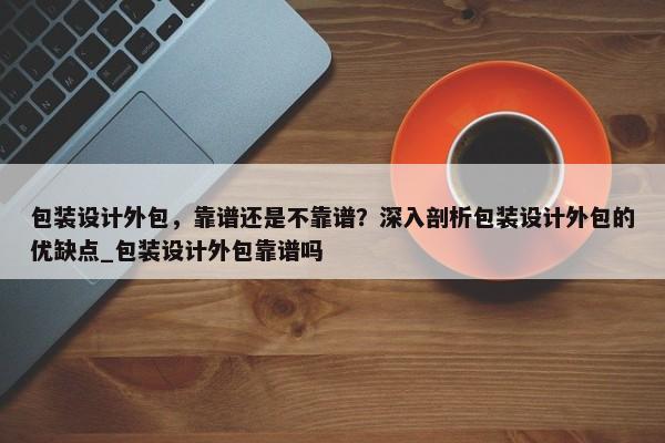 包裝設(shè)計(jì)外包，靠譜還是不靠譜？深入剖析包裝設(shè)計(jì)外包的優(yōu)缺點(diǎn)_包裝設(shè)計(jì)外包靠譜嗎