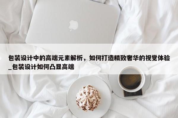 包裝設計中的高端元素解析，如何打造精致奢華的視覺體驗_包裝設計如何凸顯高端
