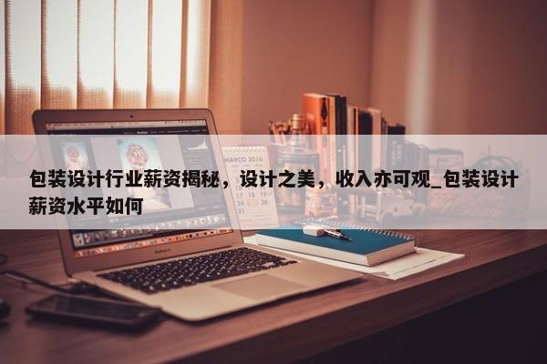 包裝設(shè)計(jì)行業(yè)薪資揭秘，設(shè)計(jì)之美，收入亦可觀_包裝設(shè)計(jì)薪資水平如何