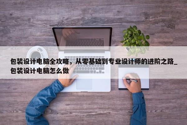 包裝設(shè)計(jì)電腦全攻略，從零基礎(chǔ)到專業(yè)設(shè)計(jì)師的進(jìn)階之路_包裝設(shè)計(jì)電腦怎么做
