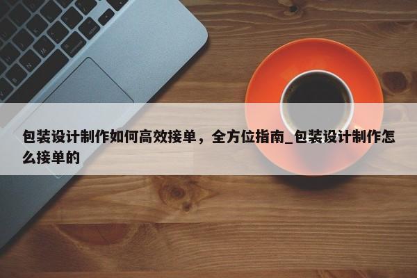 包裝設(shè)計制作如何高效接單，全方位指南_包裝設(shè)計制作怎么接單的