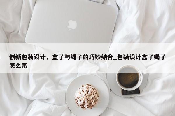 創(chuàng)新包裝設(shè)計(jì)，盒子與繩子的巧妙結(jié)合_包裝設(shè)計(jì)盒子繩子怎么系
