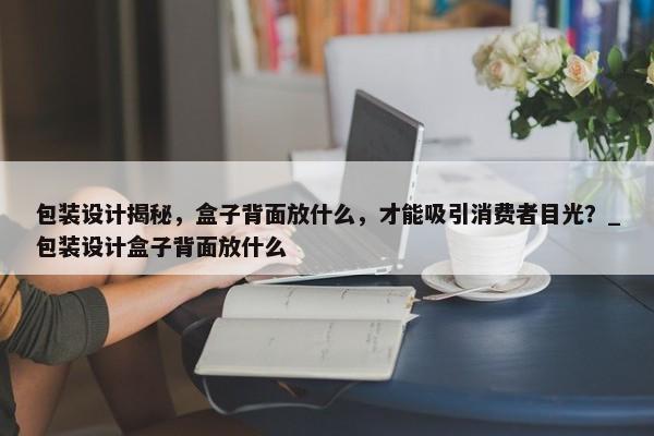 包裝設(shè)計(jì)揭秘，盒子背面放什么，才能吸引消費(fèi)者目光？_包裝設(shè)計(jì)盒子背面放什么