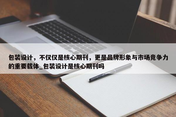 包裝設(shè)計(jì)，不僅僅是核心期刊，更是品牌形象與市場(chǎng)競(jìng)爭(zhēng)力的重要載體_包裝設(shè)計(jì)是核心期刊嗎