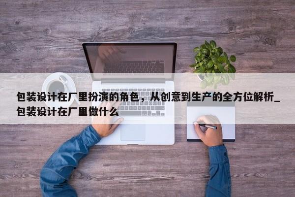 包裝設(shè)計在廠里扮演的角色，從創(chuàng)意到生產(chǎn)的全方位解析_包裝設(shè)計在廠里做什么