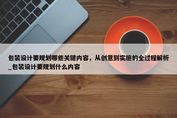 包裝設(shè)計(jì)要規(guī)劃哪些關(guān)鍵內(nèi)容，從創(chuàng)意到實(shí)施的全過(guò)程解析_包裝設(shè)計(jì)要規(guī)劃什么內(nèi)容