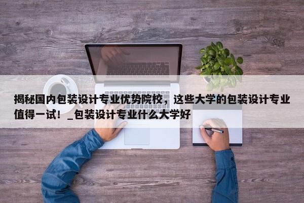 揭秘國(guó)內(nèi)包裝設(shè)計(jì)專業(yè)優(yōu)勢(shì)院校，這些大學(xué)的包裝設(shè)計(jì)專業(yè)值得一試！_包裝設(shè)計(jì)專業(yè)什么大學(xué)好