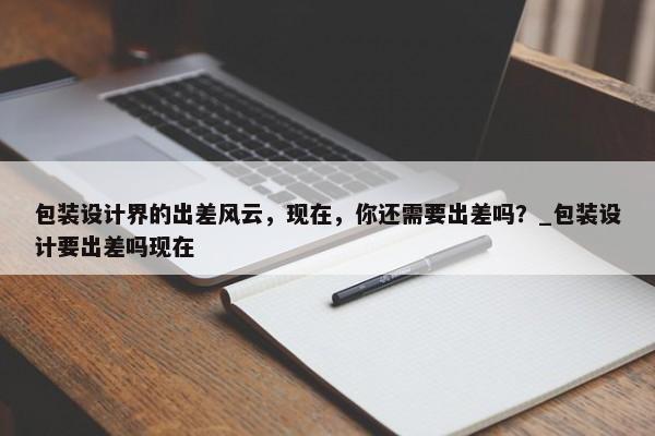 包裝設(shè)計界的出差風(fēng)云，現(xiàn)在，你還需要出差嗎？_包裝設(shè)計要出差嗎現(xiàn)在