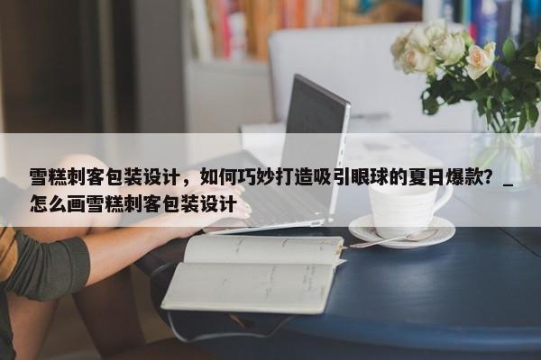 雪糕刺客包裝設(shè)計，如何巧妙打造吸引眼球的夏日爆款？_怎么畫雪糕刺客包裝設(shè)計