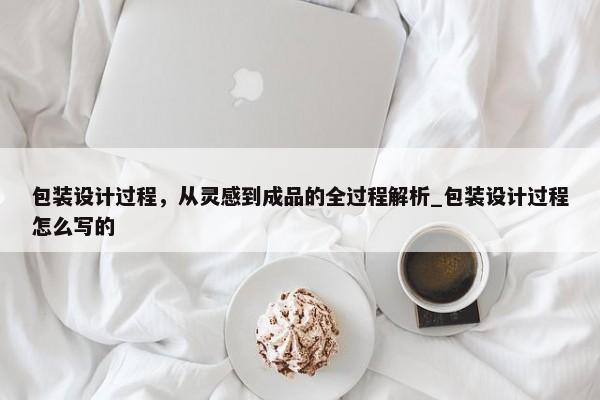 包裝設(shè)計(jì)過程，從靈感到成品的全過程解析_包裝設(shè)計(jì)過程怎么寫的