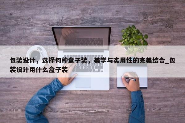 包裝設計，選擇何種盒子裝，美學與實用性的完美結(jié)合_包裝設計用什么盒子裝