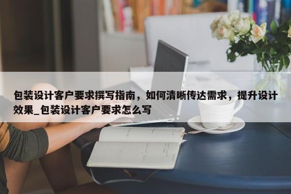 包裝設(shè)計客戶要求撰寫指南，如何清晰傳達需求，提升設(shè)計效果_包裝設(shè)計客戶要求怎么寫