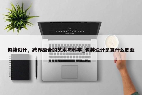 包裝設(shè)計(jì)，跨界融合的藝術(shù)與科學(xué)_包裝設(shè)計(jì)是算什么職業(yè)