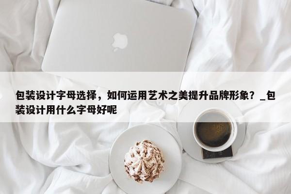 包裝設計字母選擇，如何運用藝術之美提升品牌形象？_包裝設計用什么字母好呢