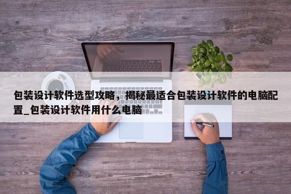 包裝設(shè)計(jì)軟件選型攻略，揭秘最適合包裝設(shè)計(jì)軟件的電腦配置_包裝設(shè)計(jì)軟件用什么電腦