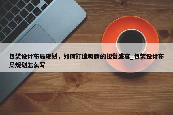 包裝設(shè)計(jì)布局規(guī)劃，如何打造吸睛的視覺盛宴_包裝設(shè)計(jì)布局規(guī)劃怎么寫