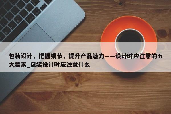 包裝設(shè)計(jì)，把握細(xì)節(jié)，提升產(chǎn)品魅力——設(shè)計(jì)時(shí)應(yīng)注意的五大要素_包裝設(shè)計(jì)時(shí)應(yīng)注意什么