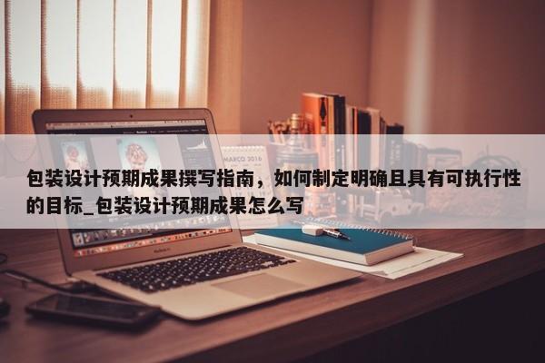 包裝設(shè)計(jì)預(yù)期成果撰寫(xiě)指南，如何制定明確且具有可執(zhí)行性的目標(biāo)_包裝設(shè)計(jì)預(yù)期成果怎么寫(xiě)