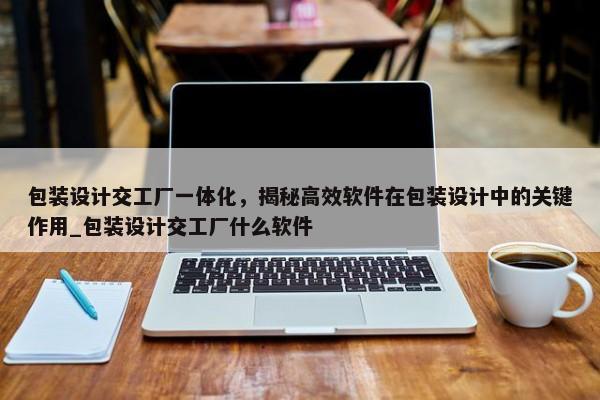 包裝設(shè)計交工廠一體化，揭秘高效軟件在包裝設(shè)計中的關(guān)鍵作用_包裝設(shè)計交工廠什么軟件