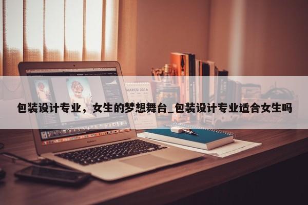 包裝設(shè)計(jì)專業(yè)，女生的夢想舞臺(tái)_包裝設(shè)計(jì)專業(yè)適合女生嗎