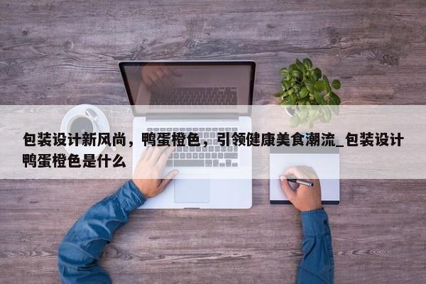 包裝設(shè)計(jì)新風(fēng)尚，鴨蛋橙色，引領(lǐng)健康美食潮流_包裝設(shè)計(jì)鴨蛋橙色是什么