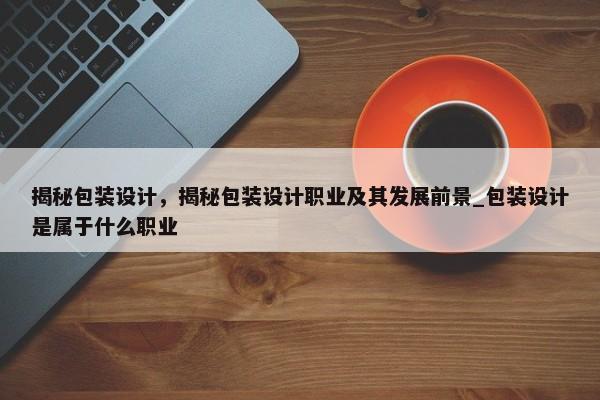 揭秘包裝設(shè)計(jì)，揭秘包裝設(shè)計(jì)職業(yè)及其發(fā)展前景_包裝設(shè)計(jì)是屬于什么職業(yè)