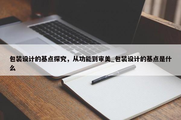 包裝設(shè)計(jì)的基點(diǎn)探究，從功能到審美_包裝設(shè)計(jì)的基點(diǎn)是什么