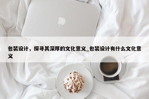 包裝設(shè)計(jì)，探尋其深厚的文化意義_包裝設(shè)計(jì)有什么文化意義