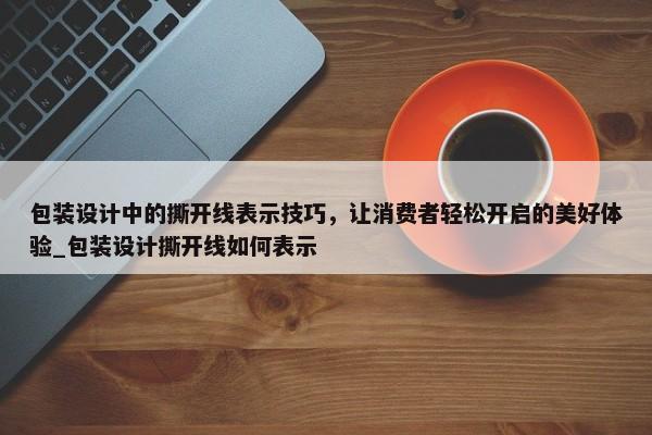 包裝設(shè)計中的撕開線表示技巧，讓消費者輕松開啟的美好體驗_包裝設(shè)計撕開線如何表示