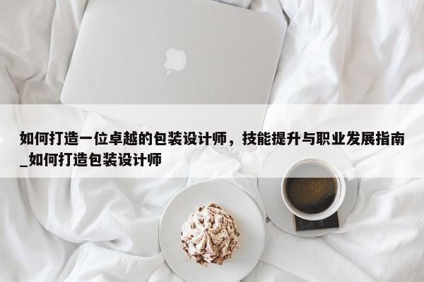 如何打造一位卓越的包裝設(shè)計(jì)師，技能提升與職業(yè)發(fā)展指南_如何打造包裝設(shè)計(jì)師