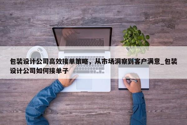 包裝設(shè)計(jì)公司高效接單策略，從市場(chǎng)洞察到客戶(hù)滿(mǎn)意_包裝設(shè)計(jì)公司如何接單子