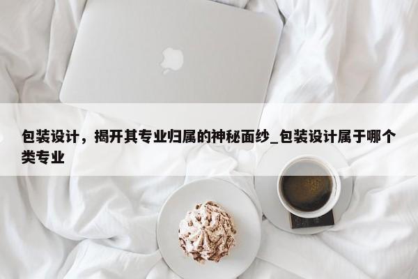 包裝設(shè)計(jì)，揭開(kāi)其專(zhuān)業(yè)歸屬的神秘面紗_包裝設(shè)計(jì)屬于哪個(gè)類(lèi)專(zhuān)業(yè)