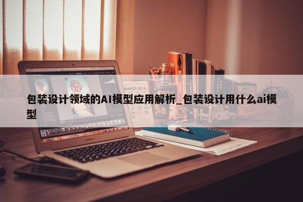 包裝設(shè)計(jì)領(lǐng)域的AI模型應(yīng)用解析_包裝設(shè)計(jì)用什么ai模型
