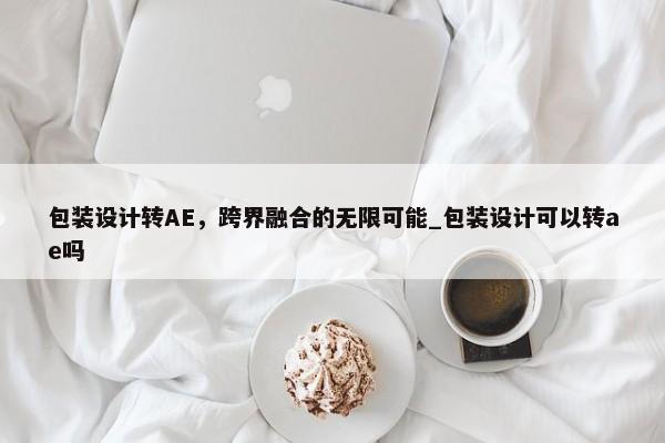 包裝設(shè)計轉(zhuǎn)AE，跨界融合的無限可能_包裝設(shè)計可以轉(zhuǎn)ae嗎