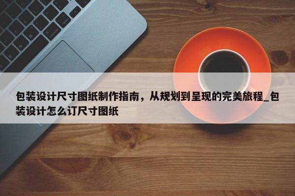 包裝設(shè)計尺寸圖紙制作指南，從規(guī)劃到呈現(xiàn)的完美旅程_包裝設(shè)計怎么訂尺寸圖紙