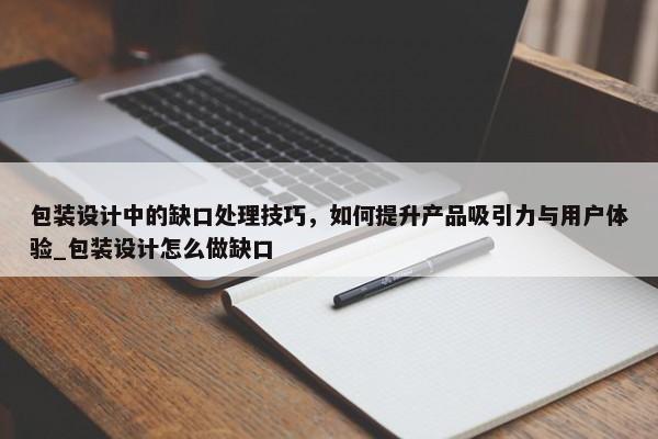包裝設計中的缺口處理技巧，如何提升產(chǎn)品吸引力與用戶體驗_包裝設計怎么做缺口