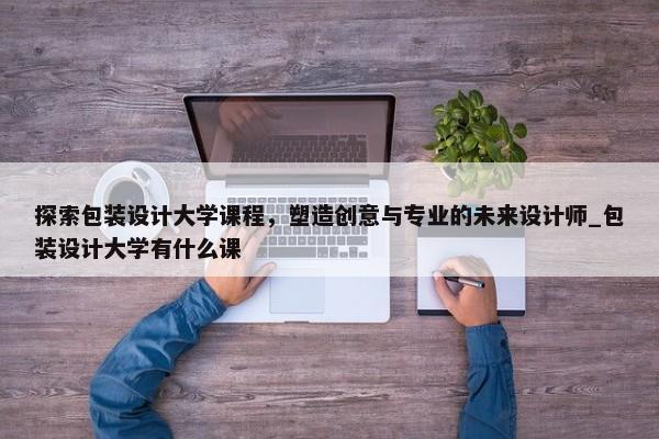 探索包裝設(shè)計大學(xué)課程，塑造創(chuàng)意與專業(yè)的未來設(shè)計師_包裝設(shè)計大學(xué)有什么課