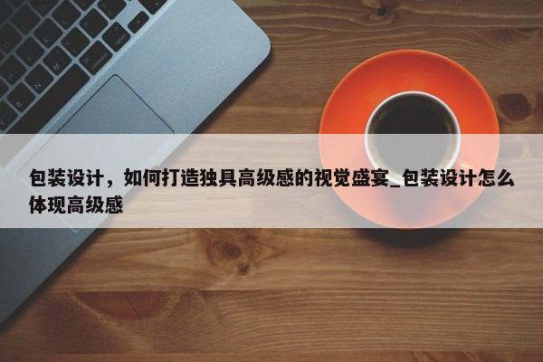 包裝設(shè)計(jì)，如何打造獨(dú)具高級(jí)感的視覺盛宴_包裝設(shè)計(jì)怎么體現(xiàn)高級(jí)感