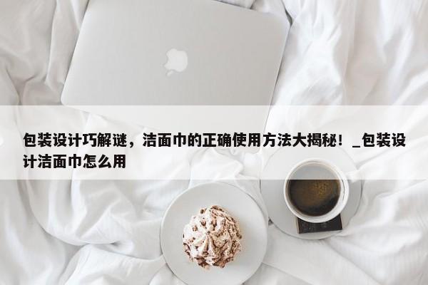包裝設(shè)計(jì)巧解謎，潔面巾的正確使用方法大揭秘！_包裝設(shè)計(jì)潔面巾怎么用