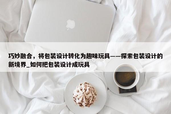 巧妙融合，將包裝設(shè)計(jì)轉(zhuǎn)化為趣味玩具——探索包裝設(shè)計(jì)的新境界_如何把包裝設(shè)計(jì)成玩具