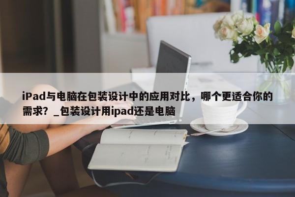 iPad與電腦在包裝設(shè)計(jì)中的應(yīng)用對(duì)比，哪個(gè)更適合你的需求？_包裝設(shè)計(jì)用ipad還是電腦