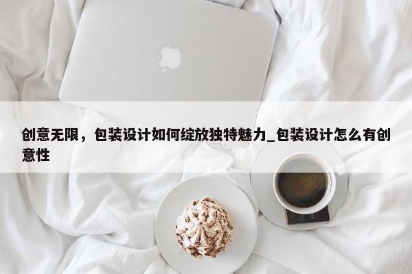 創(chuàng)意無(wú)限，包裝設(shè)計(jì)如何綻放獨(dú)特魅力_包裝設(shè)計(jì)怎么有創(chuàng)意性