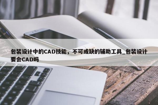 包裝設(shè)計(jì)中的CAD技能，不可或缺的輔助工具_(dá)包裝設(shè)計(jì)要會(huì)CAD嗎