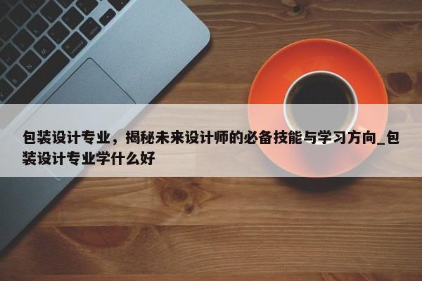 包裝設(shè)計(jì)專(zhuān)業(yè)，揭秘未來(lái)設(shè)計(jì)師的必備技能與學(xué)習(xí)方向_包裝設(shè)計(jì)專(zhuān)業(yè)學(xué)什么好